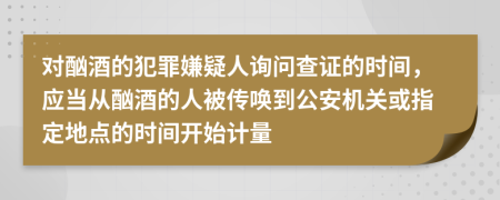 对酗酒的犯罪嫌疑人询问查证的时间，应当从酗酒的人被传唤到公安机关或指定地点的时间开始计量