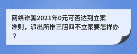 网络诈骗2021年0元可否达到立案准则，派出所推三阻四不立案要怎样办？