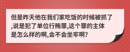 但是昨天他在我们家吃饭的时候被抓了,说是犯了单位行贿罪,这个罪的主体是怎么样的啊,会不会坐牢啊？