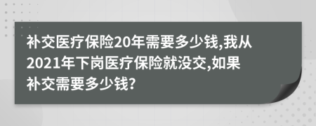 补交医疗保险20年需要多少钱,我从2021年下岗医疗保险就没交,如果补交需要多少钱？