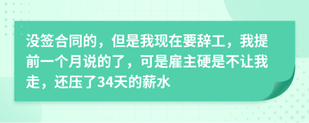没签合同的，但是我现在要辞工，我提前一个月说的了，可是雇主硬是不让我走，还压了34天的薪水