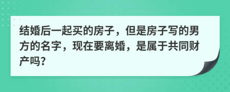 结婚后一起买的房子，但是房子写的男方的名字，现在要离婚，是属于共同财产吗？
