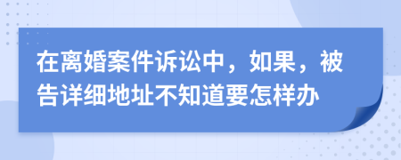 在离婚案件诉讼中，如果，被告详细地址不知道要怎样办