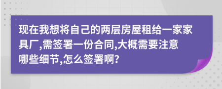 现在我想将自己的两层房屋租给一家家具厂,需签署一份合同,大概需要注意哪些细节,怎么签署啊？