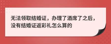 无法领取结婚证，办理了酒席了之后，没有结婚证返彩礼怎么算的