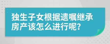 独生子女根据遗嘱继承房产该怎么进行呢？