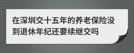 在深圳交十五年的养老保险没到退休年纪还要续继交吗