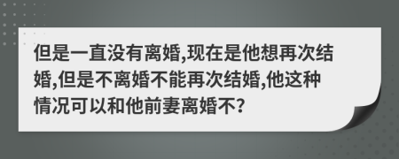 但是一直没有离婚,现在是他想再次结婚,但是不离婚不能再次结婚,他这种情况可以和他前妻离婚不？