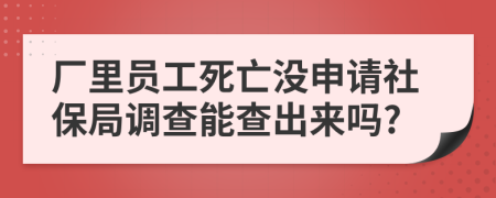 厂里员工死亡没申请社保局调查能查出来吗?