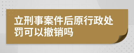 立刑事案件后原行政处罚可以撤销吗