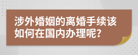 涉外婚姻的离婚手续该如何在国内办理呢？