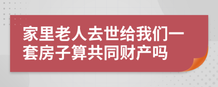 家里老人去世给我们一套房子算共同财产吗