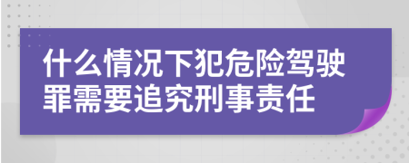 什么情况下犯危险驾驶罪需要追究刑事责任