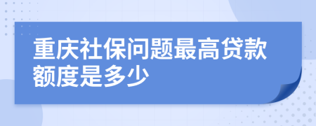 重庆社保问题最高贷款额度是多少