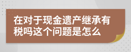 在对于现金遗产继承有税吗这个问题是怎么