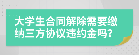 大学生合同解除需要缴纳三方协议违约金吗？