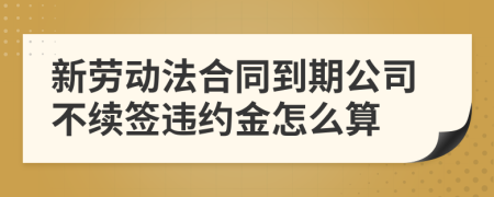 新劳动法合同到期公司不续签违约金怎么算