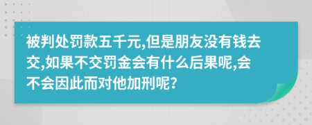 被判处罚款五千元,但是朋友没有钱去交,如果不交罚金会有什么后果呢,会不会因此而对他加刑呢？