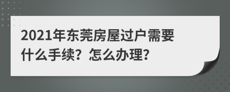 2021年东莞房屋过户需要什么手续？怎么办理？