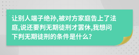 让别人端子绝孙,被对方家庭告上了法庭,说还要判无期徒刑才罢休,我想问下判无期徒刑的条件是什么？