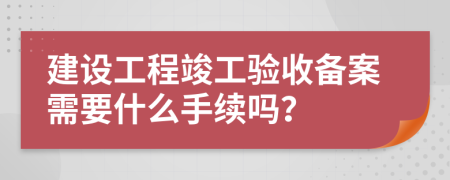 建设工程竣工验收备案需要什么手续吗？