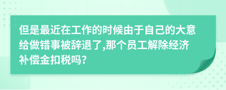 但是最近在工作的时候由于自己的大意给做错事被辞退了,那个员工解除经济补偿金扣税吗？