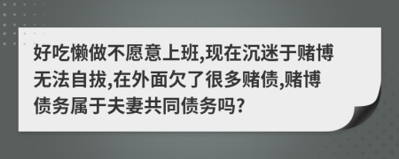 好吃懒做不愿意上班,现在沉迷于赌博无法自拔,在外面欠了很多赌债,赌博债务属于夫妻共同债务吗?