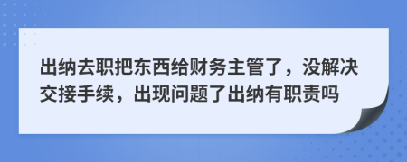 出纳去职把东西给财务主管了，没解决交接手续，出现问题了出纳有职责吗