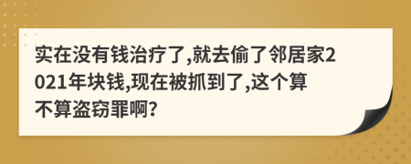 实在没有钱治疗了,就去偷了邻居家2021年块钱,现在被抓到了,这个算不算盗窃罪啊？