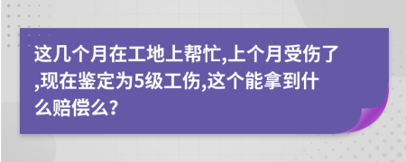 这几个月在工地上帮忙,上个月受伤了,现在鉴定为5级工伤,这个能拿到什么赔偿么？