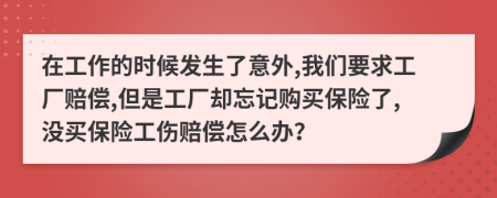 在工作的时候发生了意外,我们要求工厂赔偿,但是工厂却忘记购买保险了,没买保险工伤赔偿怎么办？