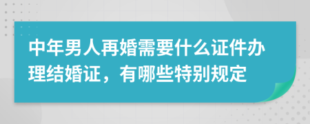 中年男人再婚需要什么证件办理结婚证，有哪些特别规定