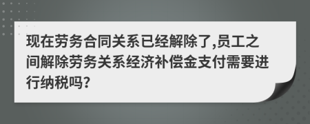 现在劳务合同关系已经解除了,员工之间解除劳务关系经济补偿金支付需要进行纳税吗？