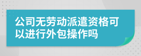 公司无劳动派遣资格可以进行外包操作吗