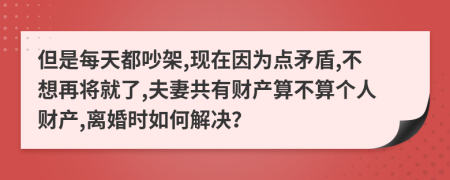 但是每天都吵架,现在因为点矛盾,不想再将就了,夫妻共有财产算不算个人财产,离婚时如何解决？