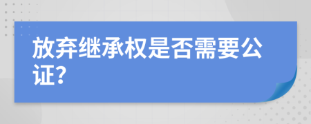 放弃继承权是否需要公证？