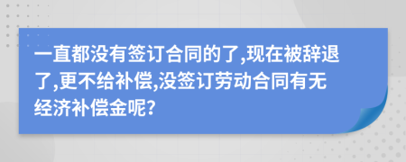 一直都没有签订合同的了,现在被辞退了,更不给补偿,没签订劳动合同有无经济补偿金呢？