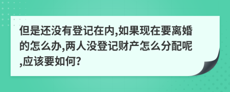 但是还没有登记在内,如果现在要离婚的怎么办,两人没登记财产怎么分配呢,应该要如何？