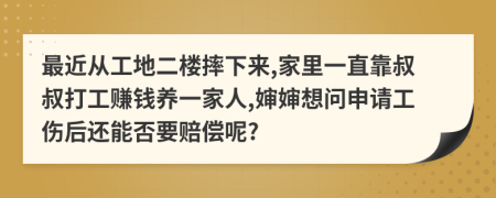 最近从工地二楼摔下来,家里一直靠叔叔打工赚钱养一家人,婶婶想问申请工伤后还能否要赔偿呢?