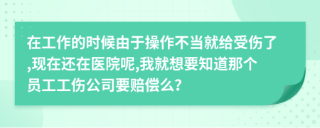 在工作的时候由于操作不当就给受伤了,现在还在医院呢,我就想要知道那个员工工伤公司要赔偿么？