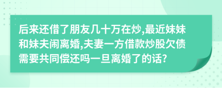 后来还借了朋友几十万在炒,最近妹妹和妹夫闹离婚,夫妻一方借款炒股欠债需要共同偿还吗一旦离婚了的话?