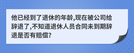 他已经到了退休的年龄,现在被公司给辞退了,不知道退休人员合同未到期辞退是否有赔偿？