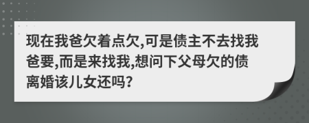 现在我爸欠着点欠,可是债主不去找我爸要,而是来找我,想问下父母欠的债离婚该儿女还吗？