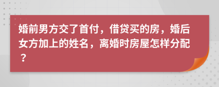 婚前男方交了首付，借贷买的房，婚后女方加上的姓名，离婚时房屋怎样分配？