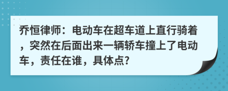 乔恒律师：电动车在超车道上直行骑着，突然在后面出来一辆轿车撞上了电动车，责任在谁，具体点?