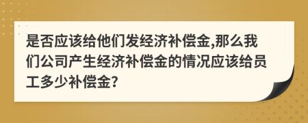 是否应该给他们发经济补偿金,那么我们公司产生经济补偿金的情况应该给员工多少补偿金？