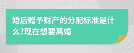 婚后赠予财产的分配标准是什么?现在想要离婚