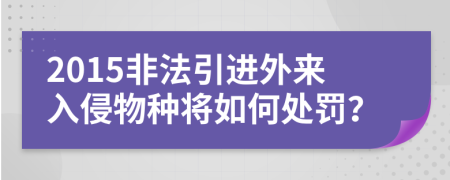 2015非法引进外来入侵物种将如何处罚？