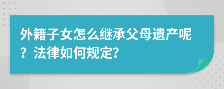 外籍子女怎么继承父母遗产呢？法律如何规定？