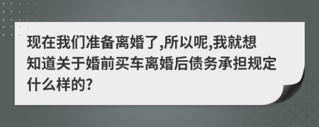 现在我们准备离婚了,所以呢,我就想知道关于婚前买车离婚后债务承担规定什么样的?